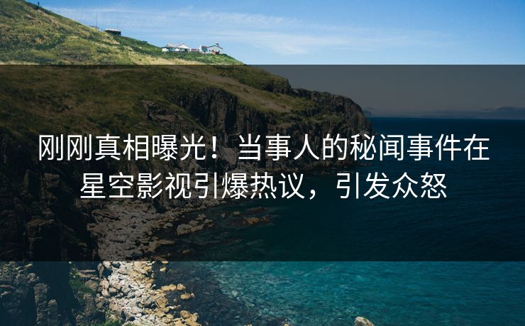 刚刚真相曝光！当事人的秘闻事件在星空影视引爆热议，引发众怒