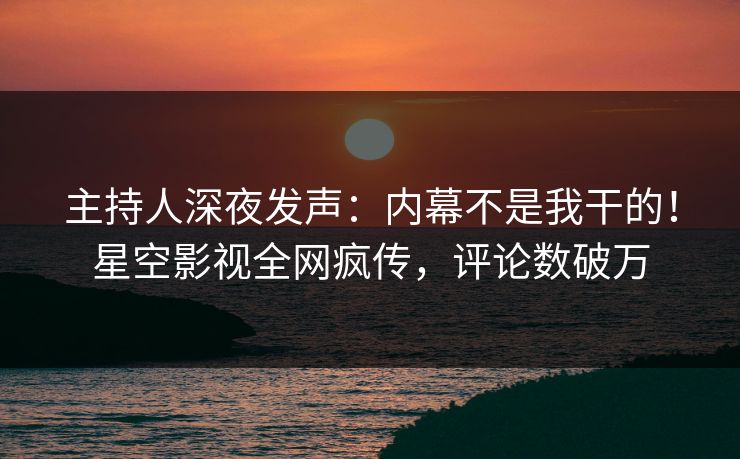 主持人深夜发声：内幕不是我干的！星空影视全网疯传，评论数破万