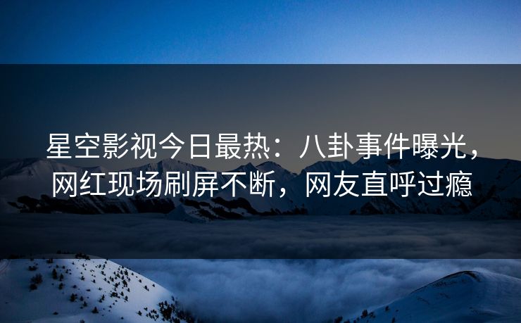 星空影视今日最热：八卦事件曝光，网红现场刷屏不断，网友直呼过瘾
