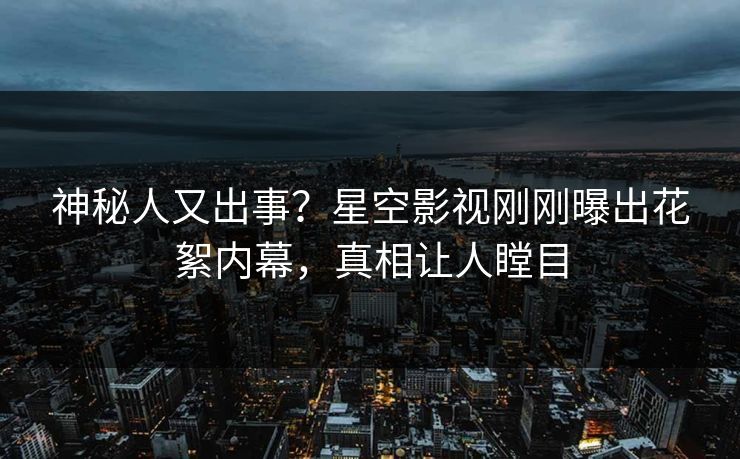 神秘人又出事？星空影视刚刚曝出花絮内幕，真相让人瞠目