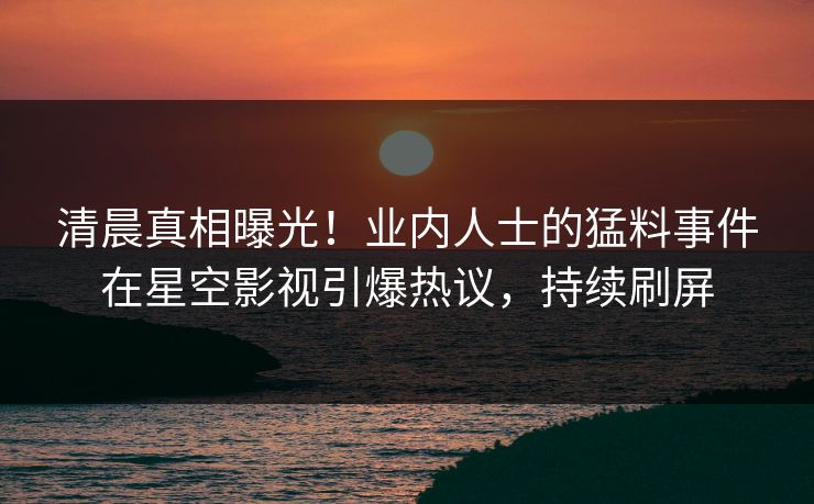 清晨真相曝光！业内人士的猛料事件在星空影视引爆热议，持续刷屏