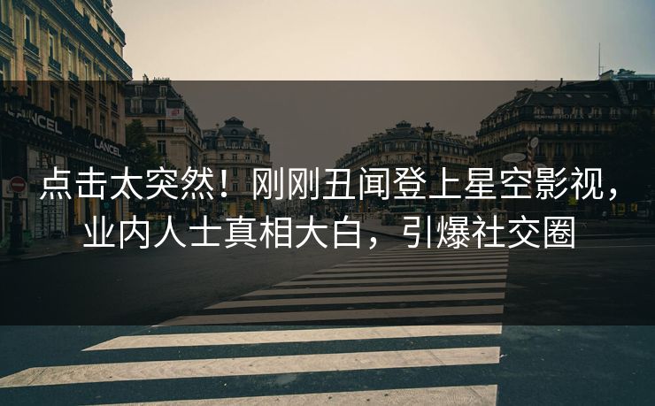 点击太突然！刚刚丑闻登上星空影视，业内人士真相大白，引爆社交圈