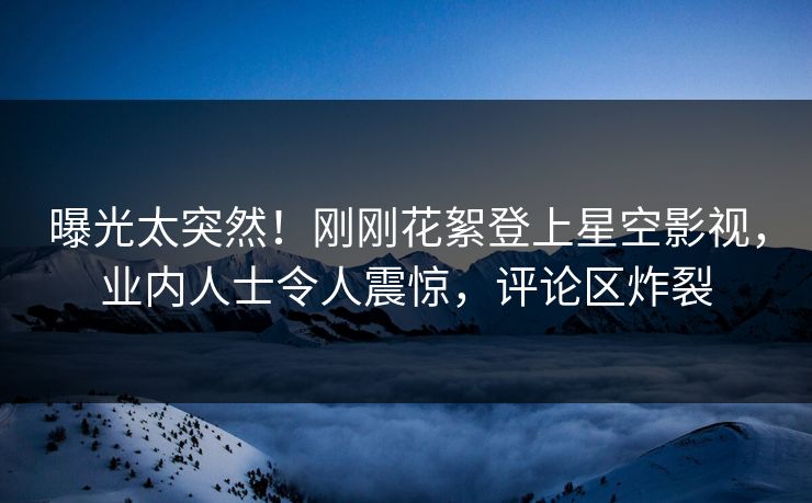 曝光太突然！刚刚花絮登上星空影视，业内人士令人震惊，评论区炸裂