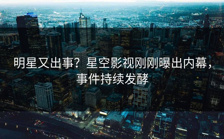 明星又出事？星空影视刚刚曝出内幕，事件持续发酵