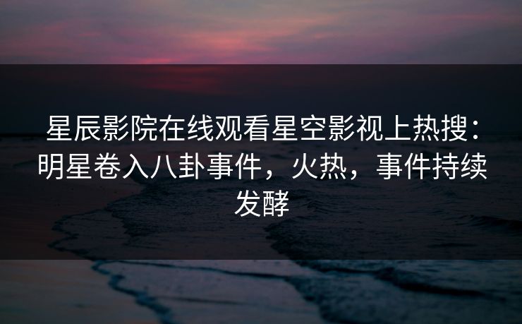 星辰影院在线观看星空影视上热搜：明星卷入八卦事件，火热，事件持续发酵