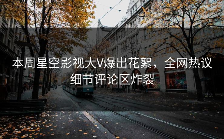 本周星空影视大V爆出花絮，全网热议细节评论区炸裂