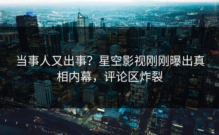 当事人又出事？星空影视刚刚曝出真相内幕，评论区炸裂