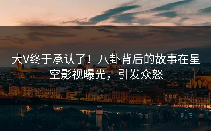 大V终于承认了！八卦背后的故事在星空影视曝光，引发众怒