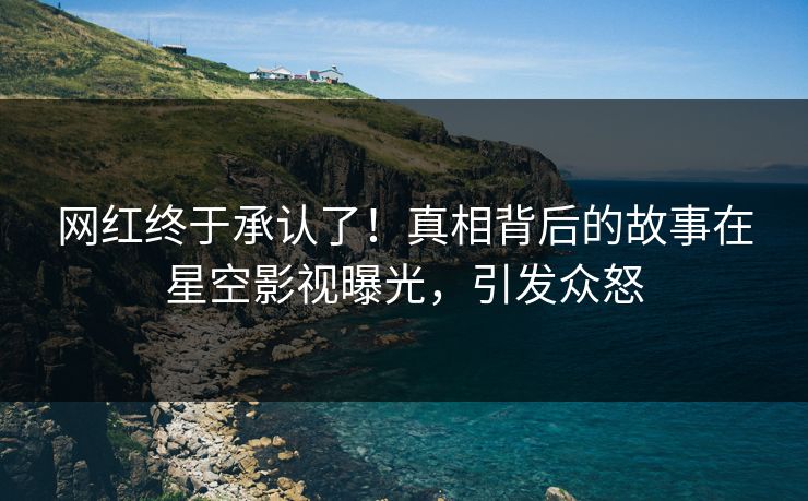 网红终于承认了！真相背后的故事在星空影视曝光，引发众怒