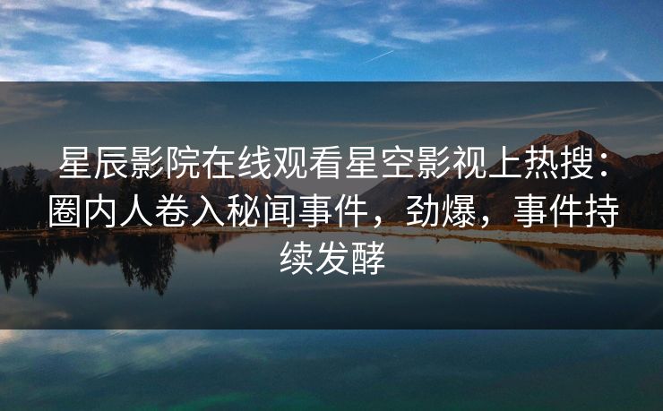 星辰影院在线观看星空影视上热搜：圈内人卷入秘闻事件，劲爆，事件持续发酵