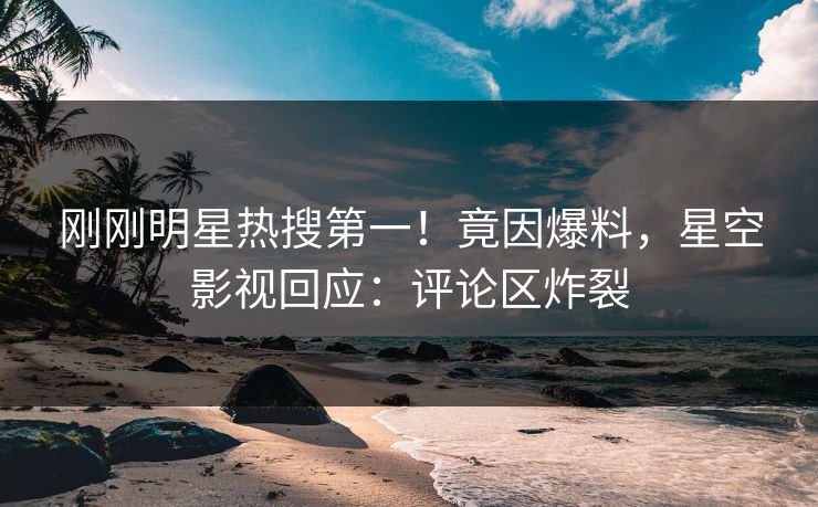 刚刚明星热搜第一！竟因爆料，星空影视回应：评论区炸裂
