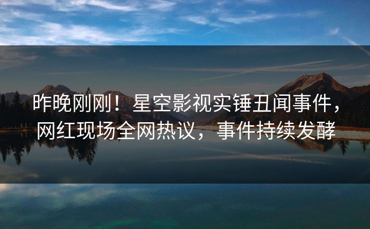 昨晚刚刚！星空影视实锤丑闻事件，网红现场全网热议，事件持续发酵