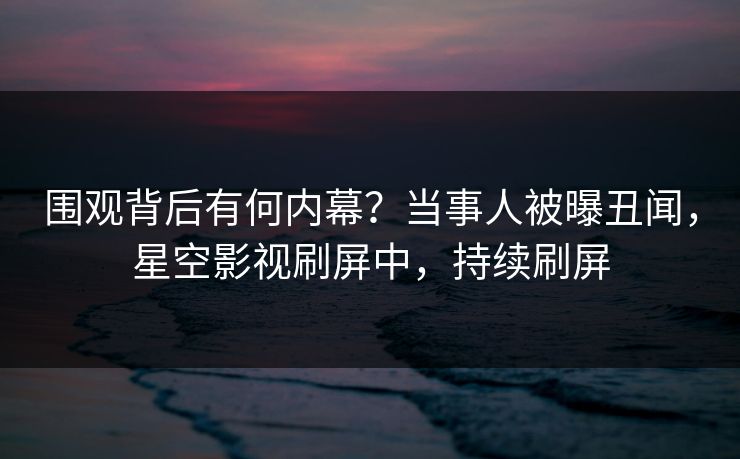 围观背后有何内幕？当事人被曝丑闻，星空影视刷屏中，持续刷屏