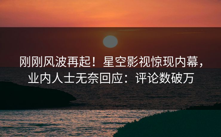 刚刚风波再起！星空影视惊现内幕，业内人士无奈回应：评论数破万