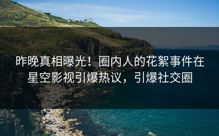 昨晚真相曝光！圈内人的花絮事件在星空影视引爆热议，引爆社交圈