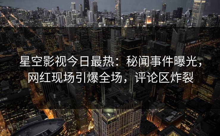 星空影视今日最热：秘闻事件曝光，网红现场引爆全场，评论区炸裂
