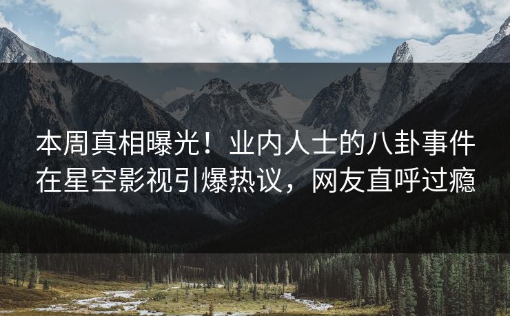 本周真相曝光！业内人士的八卦事件在星空影视引爆热议，网友直呼过瘾