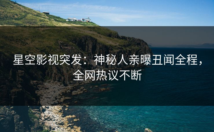 星空影视突发：神秘人亲曝丑闻全程，全网热议不断