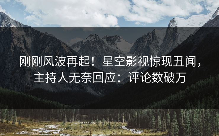 刚刚风波再起！星空影视惊现丑闻，主持人无奈回应：评论数破万