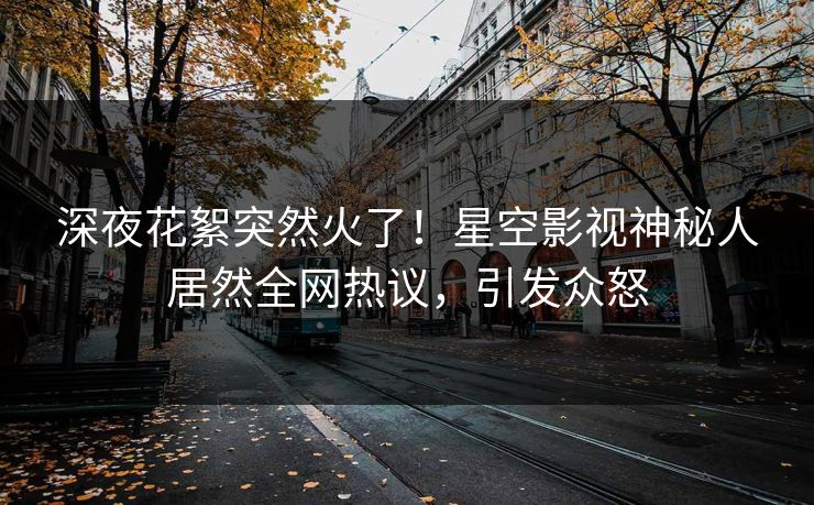 深夜花絮突然火了！星空影视神秘人居然全网热议，引发众怒