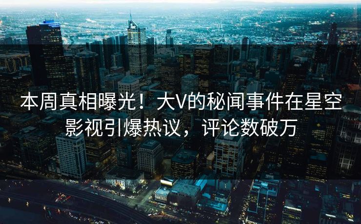 本周真相曝光！大V的秘闻事件在星空影视引爆热议，评论数破万