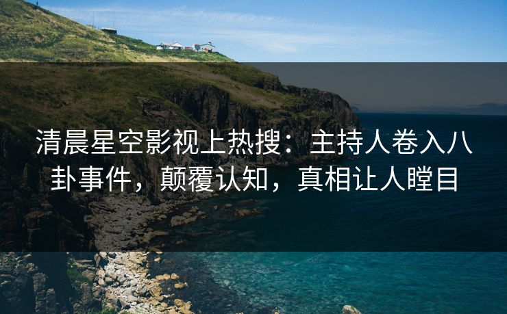 清晨星空影视上热搜：主持人卷入八卦事件，颠覆认知，真相让人瞠目