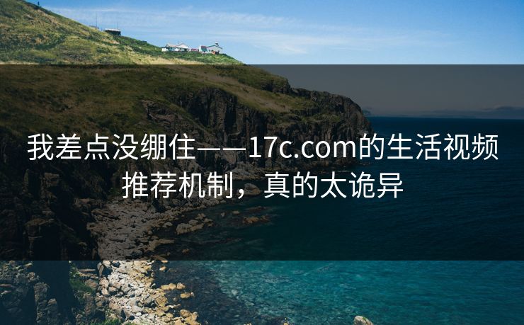 我差点没绷住——17c.com的生活视频推荐机制，真的太诡异