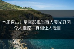 本周直击！星空影视当事人曝光丑闻，令人震惊，真相让人瞠目