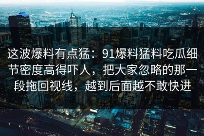这波爆料有点猛：91爆料猛料吃瓜细节密度高得吓人，把大家忽略的那一段拖回视线，越到后面越不敢快进