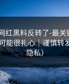 说真的-网红黑料反转了-最关键的来源，真相可能很扎心｜谨慎转发（保护隐私）