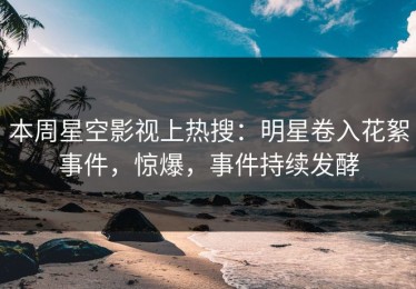 本周星空影视上热搜：明星卷入花絮事件，惊爆，事件持续发酵