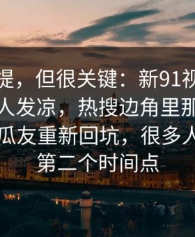 少有人提，但很关键：新91视频越往后越让人发凉，热搜边角里那段内容引得老瓜友重新回坑，很多人漏掉了第二个时间点