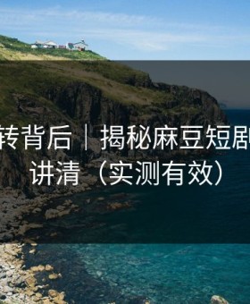 评分反转背后｜揭秘麻豆短剧｜一篇讲清（实测有效）