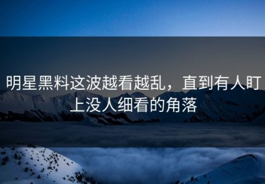 明星黑料这波越看越乱，直到有人盯上没人细看的角落