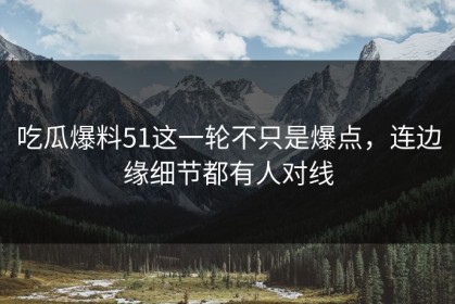 吃瓜爆料51这一轮不只是爆点，连边缘细节都有人对线