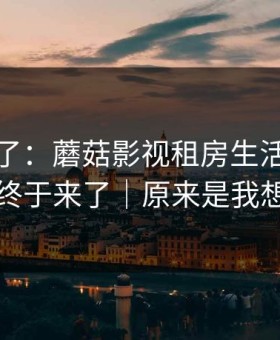 这周爆了：蘑菇影视租房生活，完整复盘终于来了｜原来是我想多了