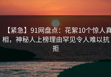 【紧急】91网盘点：花絮10个惊人真相，神秘人上榜理由罕见令人难以抗拒