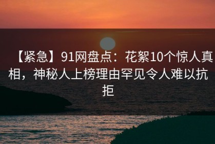 【紧急】91网盘点：花絮10个惊人真相，神秘人上榜理由罕见令人难以抗拒