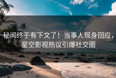 秘闻终于有下文了！当事人现身回应，星空影视热议引爆社交圈