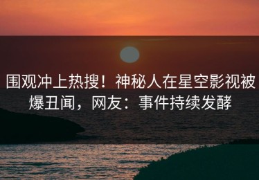 围观冲上热搜！神秘人在星空影视被爆丑闻，网友：事件持续发酵