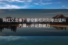 网红又出事？星空影视刚刚曝出猛料内幕，评论数破万