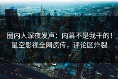 圈内人深夜发声：内幕不是我干的！星空影视全网疯传，评论区炸裂