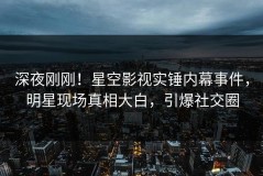 深夜刚刚！星空影视实锤内幕事件，明星现场真相大白，引爆社交圈
