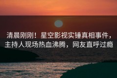 清晨刚刚！星空影视实锤真相事件，主持人现场热血沸腾，网友直呼过瘾