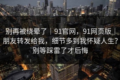 别再被绕晕了｜91官网，91网页版｜朋友转发给我，细节多到我怀疑人生？别等踩雷了才后悔