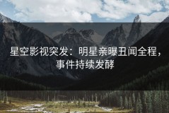 星空影视突发：明星亲曝丑闻全程，事件持续发酵