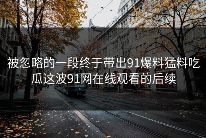 被忽略的一段终于带出91爆料猛料吃瓜这波91网在线观看的后续