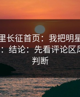 黑料万里长征首页：我把明星黑料拆解了3次：结论：先看评论区风向再下判断