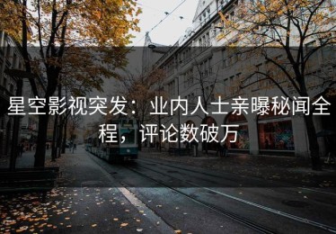 星空影视突发：业内人士亲曝秘闻全程，评论数破万