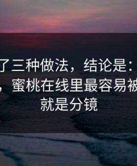 我对比了三种做法，结论是：别再抄别人了，蜜桃在线里最容易被识破的就是分镜